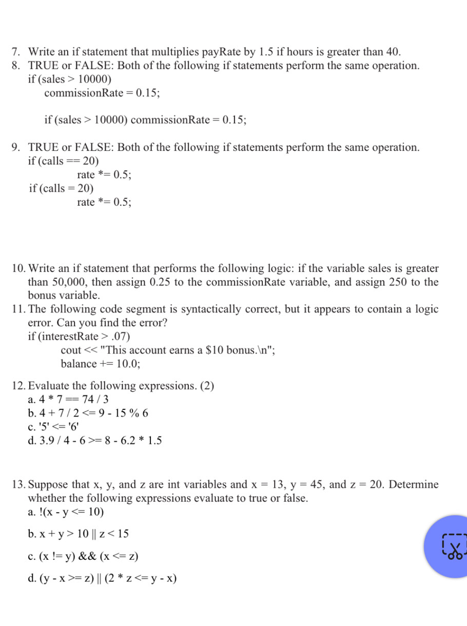 Write an if statement that multiplies payRate by 1.5 if hours is greater than 40.
8. TRUE or FALSE: Both of the following if statements perform the same operation.
if (sales >10000)
commissionRate =0.15.
if (sales 10000) commissionRate =0.15; 
9. TRUE or FALSE: Both of the following if statements perform the same operation.
if (calls==20)
rate *=0.5; 
if (calls=20)
rate *=0.5; 
10. Write an if statement that performs the following logic: if the variable sales is greater
than 50,000, then assign 0.25 to the commissionRate variable, and assign 250 to the
bonus variable.
11. The following code segment is syntactically correct, but it appears to contain a logic
error. Can you find the error?
if (interestRate.07)
cout "This account earns a $10 bonus.n";
balance +=10.0
12. Evaluate the following expressions. (2)
a. 4*7==74/3
b. 4+7/2
c. '5'<='6'
d. 3.9/4-6>=8-6.2*1.5
13. Suppose that x, y, and z are int variables and x=13, y=45 , and z=20. Determine
whether the following expressions evaluate to true or false.
a.!(x-y
b. x+y>10parallel z<15</tex>
c. (x!=y) (x
d. (y-x>=z)||(2*z