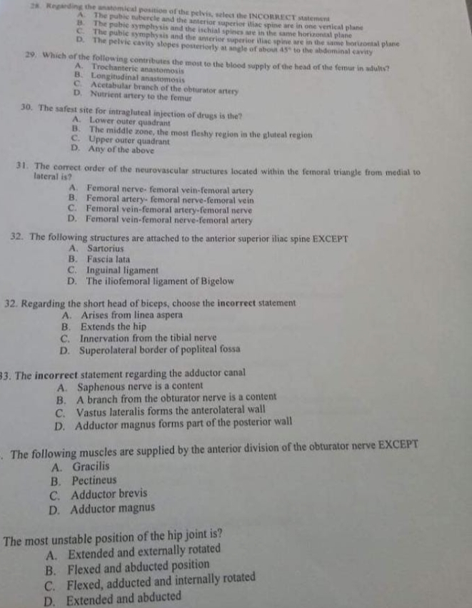 Regarding the anatomical position of the pelvis, select the INCORRECT statement
A. The pubic tubercle and the anterior superior itiac spine are in one vertical plane
B. The pubic symphysis and the ischial spines are in the same horizontal plane
C. The pubic symphysis and the anterior superior iliac spine are in the same borizontal plane
D. The pelvic cavity slopes posteriorly at angle of about 45° to the abdominal cavity
29. Which of the following contributes the most to the blood supply of the head of the femur in adults?
A. Trochanteric anastomosis
B. Longitudinal anastomosis
C. Acetabular branch of the obturator artery
D. Nutrient artery to the femur
30. The safest site for intragluteal injection of drugs is the?
A. Lower outer quadrant
B. The middle zone, the most fleshy region in the gluteal region
C. Upper outer quadrant
D. Any of the above
31. The correct order of the neurovascular structures located within the femoral triangle from medial to
lateral is?
A. Femoral nerve- femoral vein-femoral artery
B. Femoral artery- femoral nerve-femoral vein
C. Femoral vein-femoral artery-femoral nerve
D. Femoral vein-femoral nerve-femoral artery
32. The following structures are attached to the anterior superior iliac spine EXCEPT
A. Sartorius
B. Fascia lata
C. Inguinal ligament
D. The iliofemoral ligament of Bigelow
32. Regarding the short head of biceps, choose the incorrect statement
A. Arises from linea aspera
B. Extends the hip
C. Innervation from the tibial nerve
D. Superolateral border of popliteal fossa
3. The incorrect statement regarding the adductor canal
A. Saphenous nerve is a content
B. A branch from the obturator nerve is a content
C. Vastus lateralis forms the anterolateral wall
D. Adductor magnus forms part of the posterior wall
. The following muscles are supplied by the anterior division of the obturator nerve EXCEPT
A. Gracilis
B. Pectineus
C. Adductor brevis
D. Adductor magnus
The most unstable position of the hip joint is?
A. Extended and externally rotated
B. Flexed and abducted position
C. Flexed, adducted and internally rotated
D. Extended and abducted