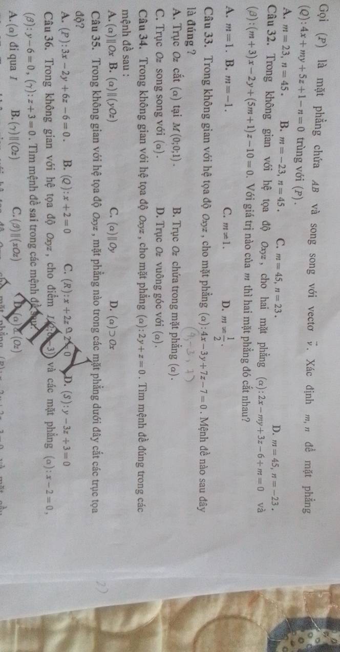Gọi (P) là mặt phẳng chứa AB và song song với vectơ vector v. Xác định mịn đề mặt phẳng
(Q): 4x+my+5z+1-n=0 trùng với (P) .
A. m=23,n=45. B. m=-23,n=45. C. m=45,n=23.
D. m=45,n=-23.
Câu 32. Trong không gian với hệ tọa độ Oxyz , cho hai mặt phẳng (alpha ):2x-my+3z-6+m=0 và
(beta ) :(m+3)x-2y+(5m+1)z-10=0 Đ. Với giá trị nào của m thì hai mặt phẳng đó cắt nhau?
A. m=1. B. m=-1. C. m!= 1. D. m= 1/2 .
Câu 33. Trong không gian với hệ tọa độ Oxyz , cho mặt phẳng (alpha ):4x-3y+7z-7=0. Mệnh đề nào sau đây
là đúng ?
A. Trục Oz cắt (α) tại M(0;0;1). B. Trục O chứa trong mặt phẳng (α) .
C. Trục Oz song song với (a). D. Trục O vuông góc với (α).
Câu 34. Trong không gian với hệ tọa độ Oxyz , cho mặt phẳng (alpha ):2y+z=0. Tìm mệnh đề đúng trong các
mệnh đề sau :
A. (alpha )parallel Ox B. (a) ||(yOz) C. (a)parallel Oy D. (a)supset Ox
Câu 35. Trong không gian với hệ tọa độ Oxyz , mặt phẳng nào trong các mặt phẳng dưới đây cắt các trục tọa
2)
độ?
A. (P):3x-2y+6z-6=0. B. (Q):x+2=0 C. (R):x+2z≌ 0 D. (S):y-3z+3=0
Câu 36. Trong không gian với hệ tọa độ Uxyz , cho điểm 2:0=3 và các mặt phẳng (alpha ):x-2=0,
(beta ):y-6=0,(gamma ):z+3=0. Tìm mệnh đề sai trong các mệnh đề sau
A. (α) đi qua I B. (gamma )parallel (Oz) C. (beta )parallel (xOz) (a)sumlimits (Oz)