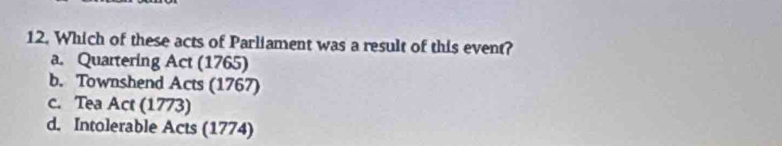 Which of these acts of Parliament was a result of this event?
a. Quartering Act (1765)
b. Townshend Acts (1767)
c. Tea Act (1773)
d. Intolerable Acts (1774)