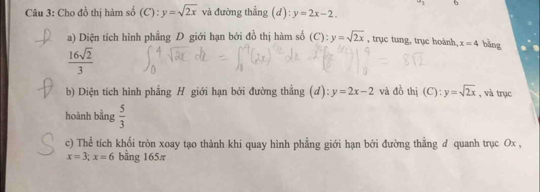 u_2 6 
Câu 3: Cho đồ thị hàm số (C) : y=sqrt(2x) và đường thẳng (d): y=2x-2. 
a) Diện tích hình phẳng D giới hạn bởi đồ thị hàm số (C): y=sqrt(2x) , trục tung, trục hoành, x=4 bằng
 16sqrt(2)/3 
b) Diện tích hình phẳng H giới hạn bởi đường thẳng (d) y=2x-2 và d_0^((lambda) thị (C): y=sqrt 2x) , và trục 
hoành bằng  5/3 
c) Thể tích khối tròn xoay tạo thành khi quay hình phẳng giới hạn bởi đường thằng d quanh trục Ox ,
x=3; x=6 bằng 165π