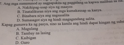 Ang mga sumusunod ay nagpapakita ng paggalang sa kapwa maliban sa ıså.
A. Nakikipag-usap siya ng maayos
B. Tinatalikuran niya ang mga kumakausap sa kanya.
C. Binabara niya ang nagsasalita
D. Sumasagot siya ng hindi magagandang salita.
Kapag gumawa ka ng pasya, sino sa kanila ang hindi dapat hingan ng suhe
A. Magulang
B. Tambay na lasing
C. Kaibigan
D. Guro