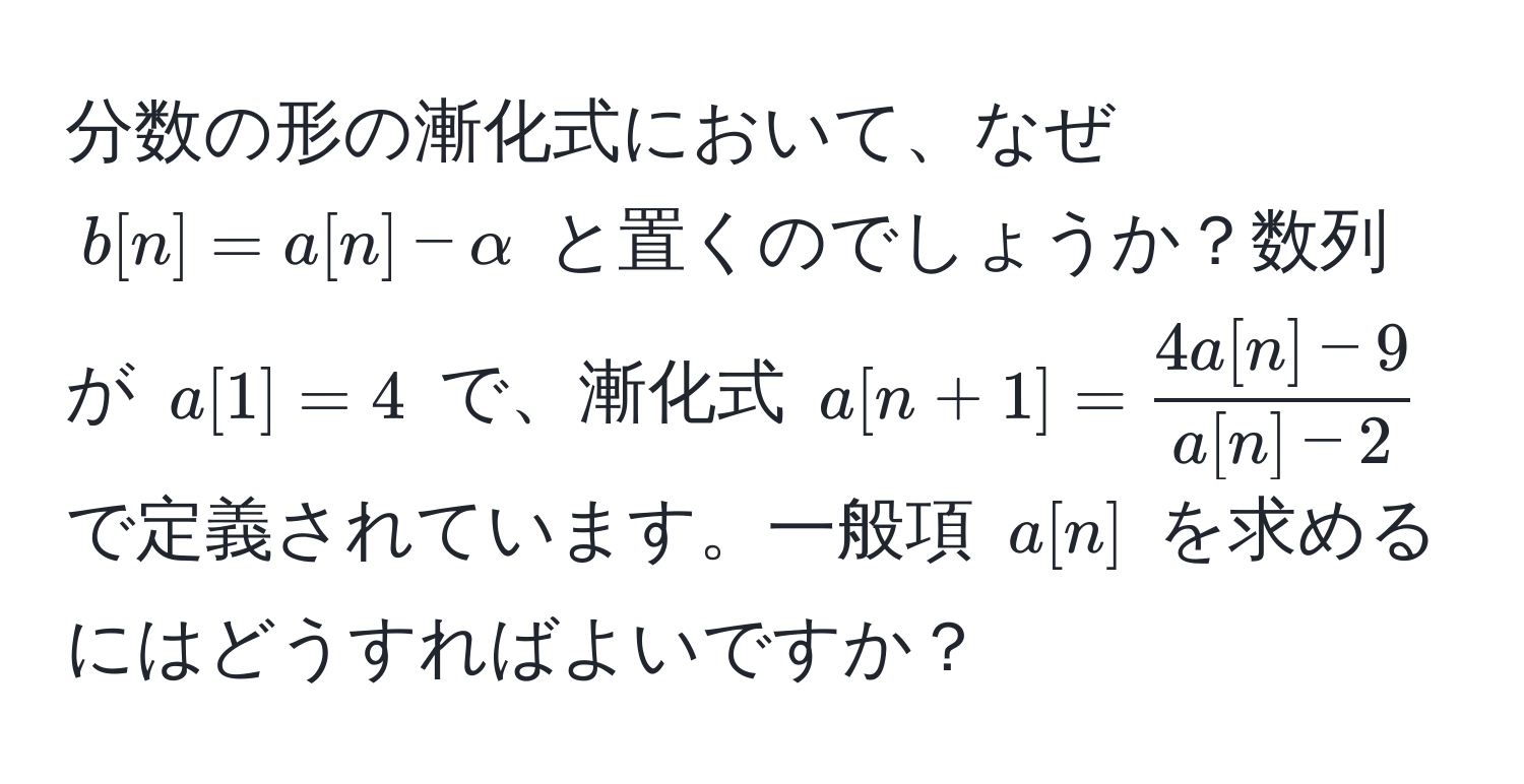 分数の形の漸化式において、なぜ $b[n]=a[n]-alpha$ と置くのでしょうか？数列が $a[1]=4$ で、漸化式 $a[n+1]= (4a[n]-9)/a[n]-2 $ で定義されています。一般項 $a[n]$ を求めるにはどうすればよいですか？