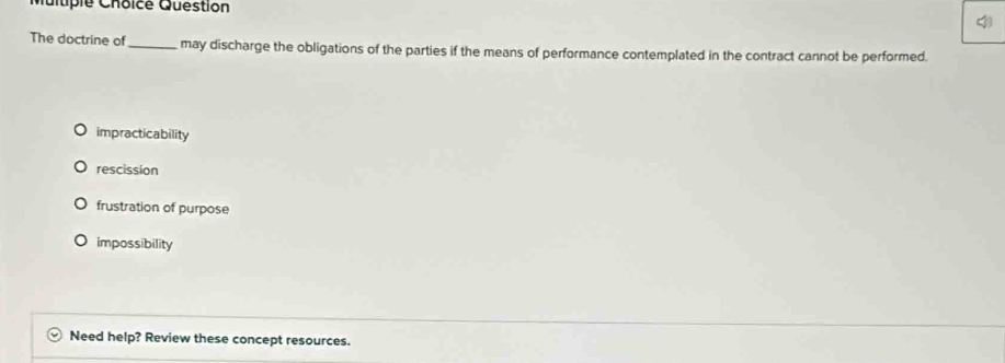 Muitipie Choicé Question
The doctrine of _may discharge the obligations of the parties if the means of performance contemplated in the contract cannot be performed.
impracticability
rescission
frustration of purpose
impossibility
Need help? Review these concept resources.