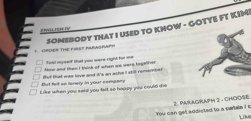 SOMEBODY THAT I USED TO KNOW - GOTYE FT KIM 
ENGLISH IV 
1. ORDER THE FIRST PARAGRAPH 
Told myself that you were right for me 
Now and then I think of when we were together 
But that was love and it's an ache I still remember 
But felt so lonely in your company 
Like when you said you felt so happy you could die 
2. PARAGRAPH 2 - CHOOSE 
You can get addicted to a curtain / c 
Like