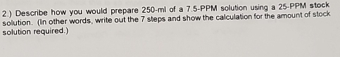 2.) Describe how you would prepare 250-ml of a 7.5-PPM solution using a 25-PPM stock 
solution. (In other words, write out the 7 steps and show the calculation for the amount of stock 
solution required.)