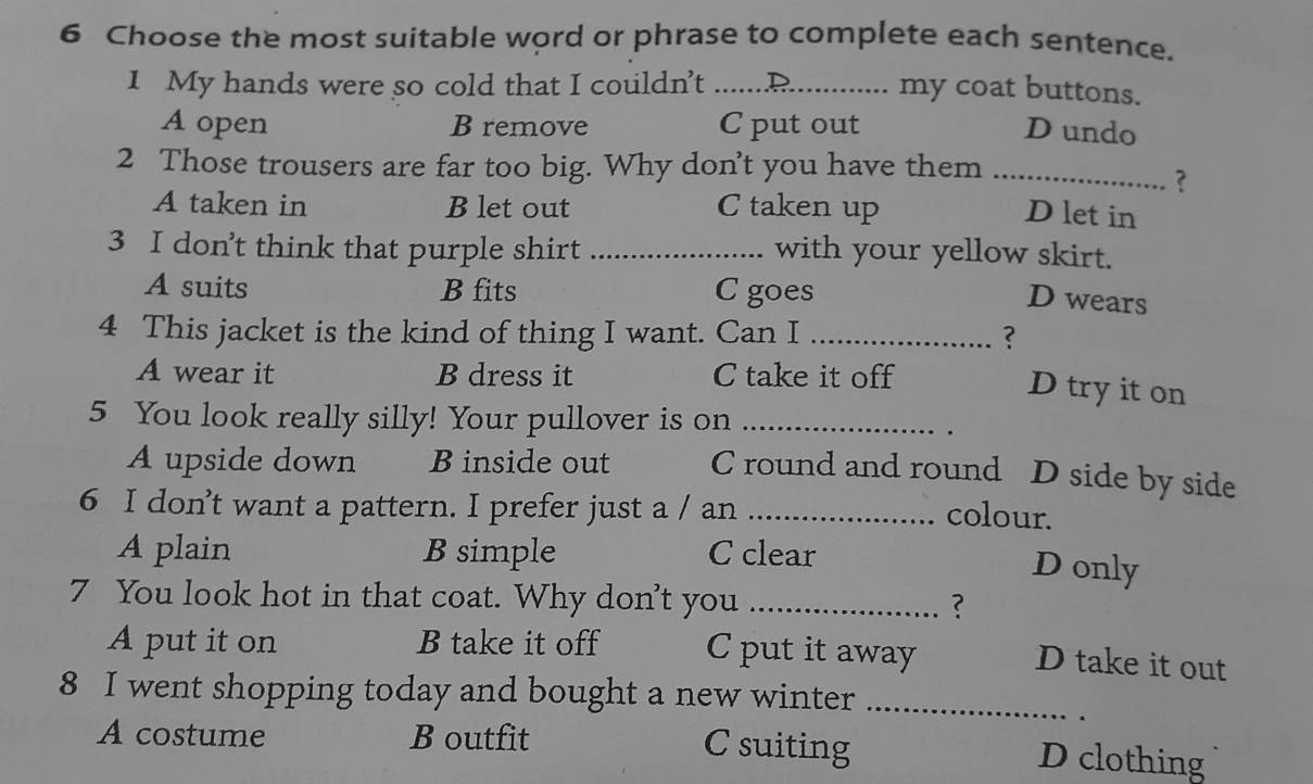 Choose the most suitable word or phrase to complete each sentence.
1 My hands were so cold that I couldn’t _my coat buttons.
A open B remove Cput out D undo
2 Those trousers are far too big. Why don’t you have them_
?
A taken in B let out C taken up
D let in
3 I don’t think that purple shirt_ with your yellow skirt.
A suits B fits C goes
D wears
4 This jacket is the kind of thing I want. Can I _?
A wear it B dress it C take it off
D try it on
5 You look really silly! Your pullover is on_
.
A upside down Binside out C round and round D side by side
6 I don’t want a pattern. I prefer just a / an_
colour.
A plain B simple C clear
Donly
7 You look hot in that coat. Why don't you _?
A put it on B take it off C put it away
D take it out
8 I went shopping today and bought a new winter_
.
A costume B outfit C suiting D clothing