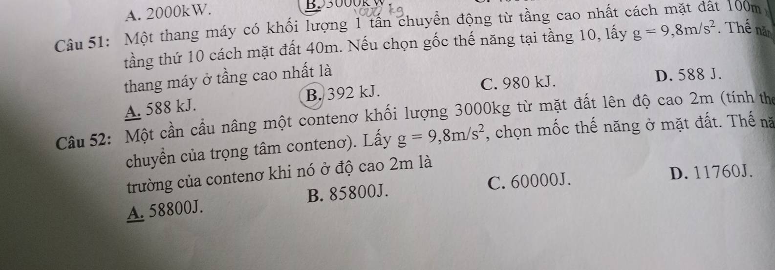 A. 2000kW.
B93000R 100m
Câu 51: Một thang máy có khối lượng 1 tấn chuyền động từ tầng cao nhất ở
tầng thứ 10 cách mặt đất 40m. Nếu chọn gốc thế năng tại tầng 10, lấy g=9, 8m/s^2. Thế năn
thang máy ở tầng cao nhất là
C. 980 kJ. D. 588 J.
A. 588 kJ. B. 392 kJ.
Câu 52: Một cần cầu nâng một contenơ khối lượng 3000kg từ mặt đất lên độ cao 2m (tính thờ
chuyển của trọng tâm contenơ). Lấy g=9, 8m/s^2 , chọn mốc thế năng ở mặt đất. Thế nă
trường của contenơ khi nó ở độ cao 2m là
B. 85800J. C. 60000J.
D. 11760J.
A. 58800J.