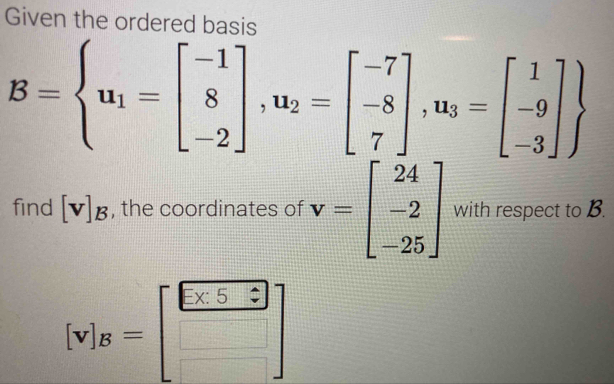 Given the ordered basis
B= u_1=beginbmatrix -1 8 -2endbmatrix , u_2=beginbmatrix -7 -8 7endbmatrix , u_3=beginbmatrix 1 -9 -3endbmatrix 
find [v]_B , the coordinates of v=beginbmatrix 24 -2 -25endbmatrix with respect to B.
[v]s=beginbmatrix 8=beginbmatrix □  □ endbmatrix