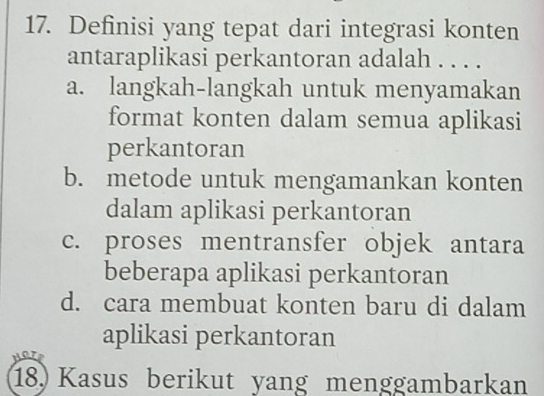 Definisi yang tepat dari integrasi konten
antaraplikasi perkantoran adalah . . . .
a. langkah-langkah untuk menyamakan
format konten dalam semua aplikasi
perkantoran
b. metode untuk mengamankan konten
dalam aplikasi perkantoran
c. proses mentransfer objek antara
beberapa aplikasi perkantoran
d. cara membuat konten baru di dalam
aplikasi perkantoran
18. Kasus berikut yang menggambarkan