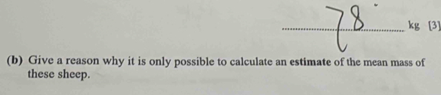 kg [3] 
(b) Give a reason why it is only possible to calculate an estimate of the mean mass of 
these sheep.