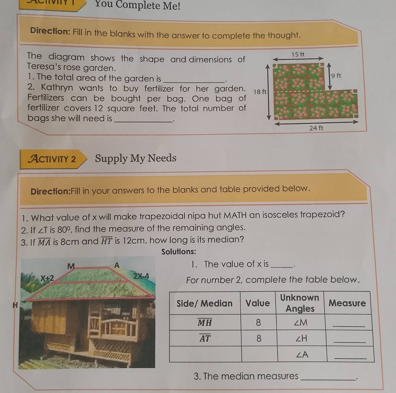 You Complete Me!
Direction: Fill in the blanks with the answer to complete the thought.
The diagram shows the shape and dimensions of
Teresa's rose garden.
1. The total area of the garden is _
.
2. Kathryn wants to buy fertilizer for her garden.
Fertilizers can be bought per bag. One bag of
fertilizer covers 12 square feet. The total number of
bags she will need is _
`.
Activity 2 Supply My Needs
Direction:Fill in your answers to the blanks and table provided below.
1. What value of x will make trapezoidal nipa hut MATH an isosceles trapezoid?
2. If ∠ T is 80° , find the measure of the remaining angles.
3. If overline MA is 8cm and overline HT is 12cm, how long is its median?
olutions:
1. The value of x is _.
For number 2, complete the table below.
3. The median measures_
、.