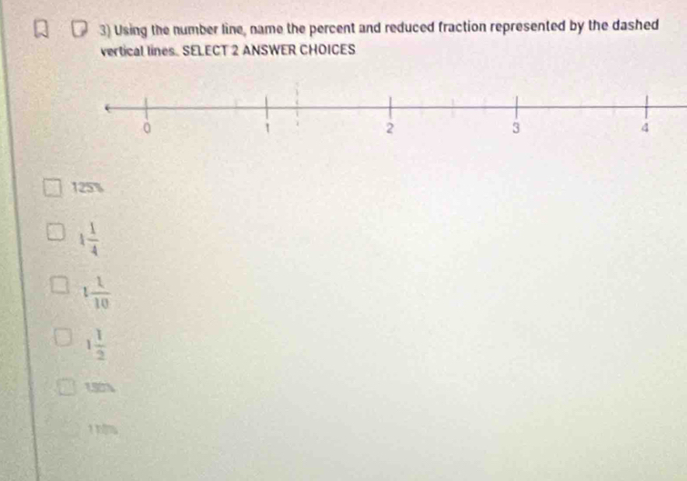 Using the number line, name the percent and reduced fraction represented by the dashed
vertical lines. SELECT 2 ANSWER CHOICES
125%
1 1/4 
1 1/10 
1 1/2 