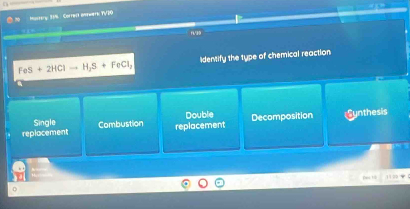 Mastery: 35% Correct answers: 11/20
11/20
FeS+2HClto H_2S+FeCl_2 Identify the type of chemical reaction
Double
replacement replacement Decomposition Synthesis
Single Combustion
Dec 10 jī 20