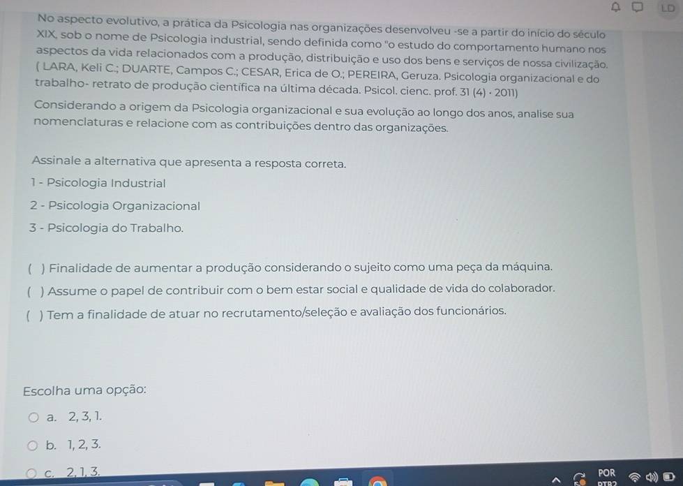 No aspecto evolutivo, a prática da Psicologia nas organizações desenvolveu -se a partir do início do século
XIX, sob o nome de Psicologia industrial, sendo definida como "o estudo do comportamento humano nos
aspectos da vida relacionados com a produção, distribuição e uso dos bens e serviços de nossa civilização,
( LARA, Keli C.; DUARTE, Campos C.; CESAR, Erica de O.; PEREIRA, Geruza. Psicologia organizacional e do
trabalho- retrato de produção científica na última década. Psicol. cienc. prof. 31 (4) · 2011)
Considerando a origem da Psicologia organizacional e sua evolução ao longo dos anos, analise sua
nomenclaturas e relacione com as contribuições dentro das organizações.
Assinale a alternativa que apresenta a resposta correta.
1 - Psicologia Industrial
2 - Psicologia Organizacional
3 - Psicologia do Trabalho.
( ) Finalidade de aumentar a produção considerando o sujeito como uma peça da máquina.
( ) Assume o papel de contribuir com o bem estar social e qualidade de vida do colaborador.
( ) Tem a finalidade de atuar no recrutamento/seleção e avaliação dos funcionários.
Escolha uma opção:
a. 2, 3, 1.
b. 1, 2, 3.
c. 2, 1, 3.