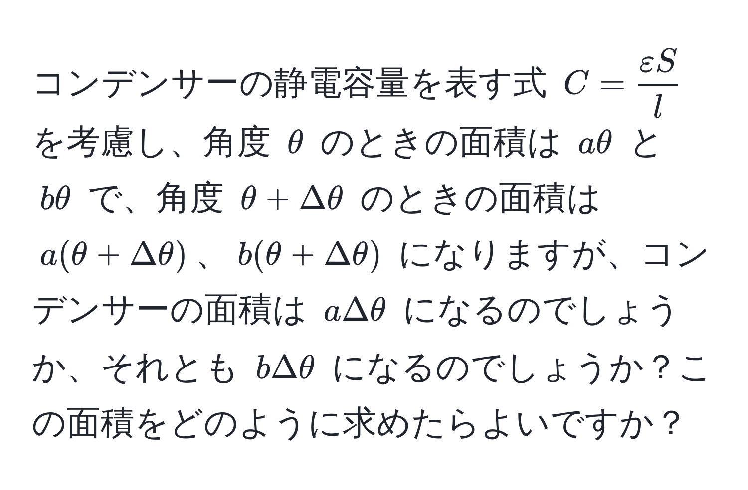 コンデンサーの静電容量を表す式 $C =  varepsilon S/l $ を考慮し、角度 $θ$ のときの面積は $aθ$ と $bθ$ で、角度 $θ + Deltaθ$ のときの面積は $a(θ + Deltaθ)$、$b(θ + Deltaθ)$ になりますが、コンデンサーの面積は $aDeltaθ$ になるのでしょうか、それとも $bDeltaθ$ になるのでしょうか？この面積をどのように求めたらよいですか？