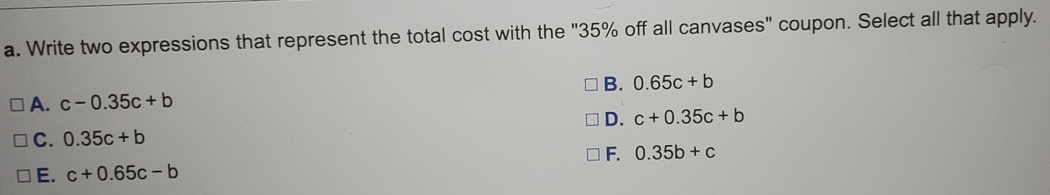 Write two expressions that represent the total cost with the "35% off all canvases" coupon. Select all that apply.
B. 0.65c+b
A. c-0.35c+b
D. c+0.35c+b
C. 0.35c+b
F. 0.35b+c
E. c+0.65c-b