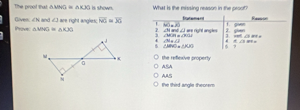 The proof that △ MNG≌ △ KJG is shown. What is the missing reason in the proof?
Statement
Given: ∠ N and ∠ J are right angles; overline NG≌ overline JG Reason
1. overline NO≌ overline JO 1. given
Prove: △ MNG≌ △ KJG 2. ∠ N and ∠ J are right angles 2. given
3. ∠ MGN≌ ∠ KGJ 3. vert ∠ sare, a
4. ∠ N=∠ J 4. 1.∠ s≌ e=
5. △ MNG≌ △ KJG 5 7
the reflexive property
ASA
AAS
the third angle theorem