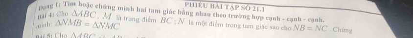 phiều bài tập Số 21.1 
Bài 4: Cho Dạng 1: Tì chứng minh hai tam giác bằng nhau theo trường hợp cạnh - cạnh - cạnh.
△ ABC , M là trung điểm BC; N là một điểm trong tam giác sao cho NB=NC. Chứng 
minh: △ NMB=△ NMC
n i 5: Cho △ ARC