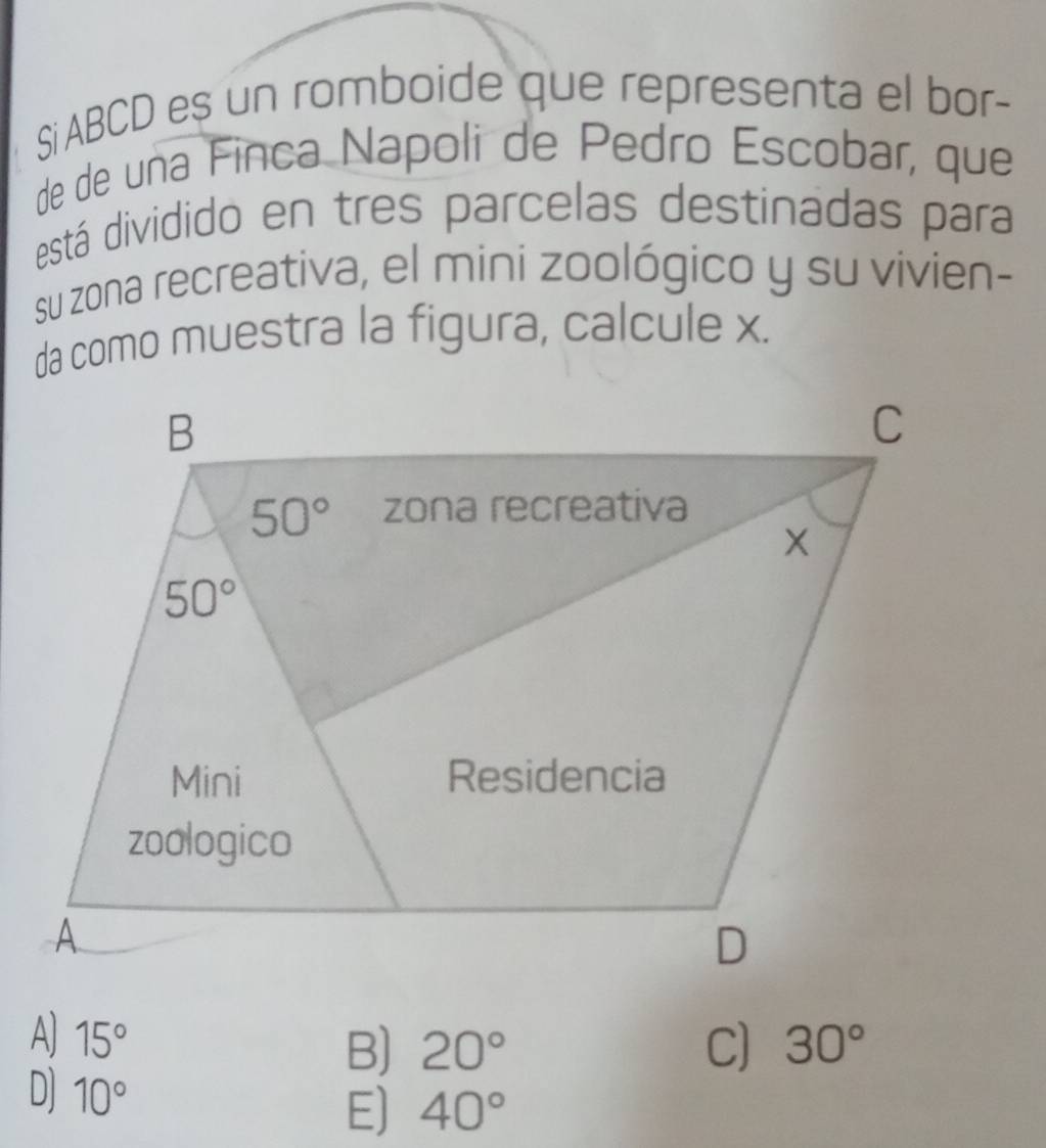 Si ABCD es un romboide que representa el bor-
de de una Finca Napoli de Pedão Escobar, que
está dividido en tres parcelas destinadas para
su zona recreativa, el mini zoológico y su vivien-
da como muestra la figura, calcule x.
A) 15° 30°
B) 20° C)
D] 10°
E) 40°