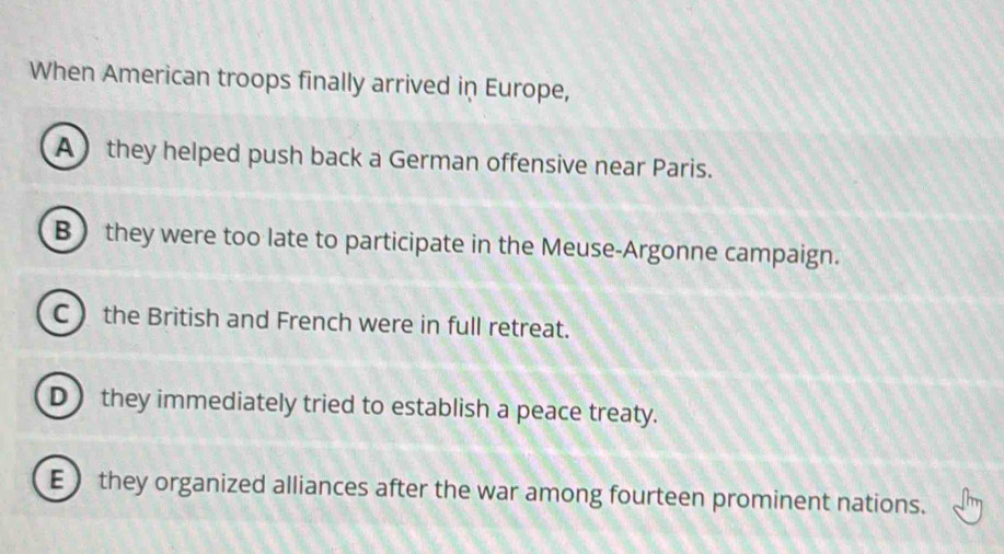 When American troops finally arrived in Europe,
A they helped push back a German offensive near Paris.
B they were too late to participate in the Meuse-Argonne campaign.
C the British and French were in full retreat.
D they immediately tried to establish a peace treaty.
E  they organized alliances after the war among fourteen prominent nations.