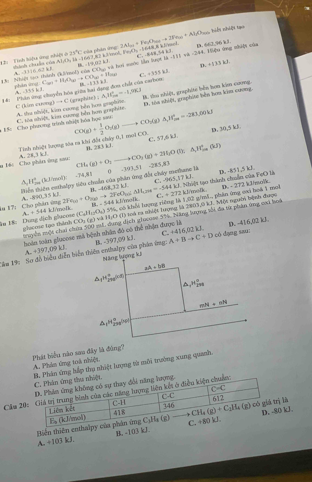 biết nhiệt tạo
D. 662,96k J.
12: Tính hiệu ứng nhiệt ở Al_2O_3la-1667,82kJ 25°C của phản ứng: 2Al_(s)+Fe_2O_3(s)to 2Fe_(s)+Al_2O_3(s), Fe_2O_3-1648,8 kJ/mol.
/mol,
A. -3316.62 kJ. 3.-19,02kJ C. -848,54 kJ.
13: Nhiệt tạo thành (kJ/mol) của 0 O(g) và hơi nước lần lượt 1lambda -111 và -244. :   Hiệu ứng nhiệt của
thành chuẩn của
C. +355k D. +133 kJ.
phản ứng: C_(g)+H_2O_(g)to CO_(g)+H_2(g) B. -133kJ
14: Phản ứng chuyển hóa giữa hai dạng đơn chất của carbon:
A. -355 kJ.
C (kim cương) → C (graphite) ; △ _rH_(298)^o=-1,9KJ B. thu nhiệt, graphite bền hơn kim cương.
C. tỏa nhiệt, kim cương bền hơn graphite. D. tỏa nhiệt, graphite bền hơn kim cương.
A. thu nhiệt, kim cương bền hơn graphite.
CO(g)+ 1/2 O_2(g)to CO_2(g)△ _rH_(298)^o=-283,00kJ
15: Cho phương trình nhiệt hóa học sau:
C. 57,6 kJ. D. 30,5 kJ.
Tính nhiệt lượng tỏa ra khí đốt cháy 0,1 mol CO.
A. 28,3 kJ. B. 283 kJ.
u 16: Cho phản ứng sau: CH_4(g)+O_2 _  CO_2(g)+2H_2O(l);△ _rH_(298)^0(kJ)
0 -393,51 -285,83
cuần của phản ứng đốt cháy methane là
D. -851,5 kJ.
△ _fH_(298)^0(kJ/mol):-74,81 468.32k kJ.
. Nhiệt tạo thành chuẩn của FeO là
A. -890,35 kJ. B. - C. -965,17kJ
îu 17: Cho phản ứng 2Fe_(s)+O_2(g)to 2FeO_(s);△ H_r,298=-544kJ B -544kJ /molk. C.+272
kJ/molk. D. - 272 kJ/molk.
âu 18: Dung dịch glucose CO_2(g)vaH_2O (C_6H_12O_6)5% , o, có khối lượng riêng là 1,02 g/mL, phản ứng oxi hoá 1 mol
a.+544 kJ/molk.
glucose tạo thành (l) toả ra nhiệt lượng là 2803,0 kJ. Một người bệnh được
truyền một chai ch g dịch glucose 5%. Năng lượng tối đa từ phản ứng oxi hoá
hoàn toàn glucose mà bệnh nhân đó có thể nhận được là
D. -416,02 kJ.
A. +3 97,09 kJ. B. -397,09 kJ. C. +416,02 kJ.
Tâu 19: Sơ đồ biểu diễn biến thiên enthalpy của phản ứng: A+Bto C+D có dạng sau:
Phát biểu nào sau đây là đúng?
A. Phản ứng toả nhiệt.
B. Phản ứng hấp thụ nhiệt lượng từ môi trường xung quanh.
Câu 20
0 kJ.
Biến thiên enthị là
A. +103 kJ. B. -103 kJ.