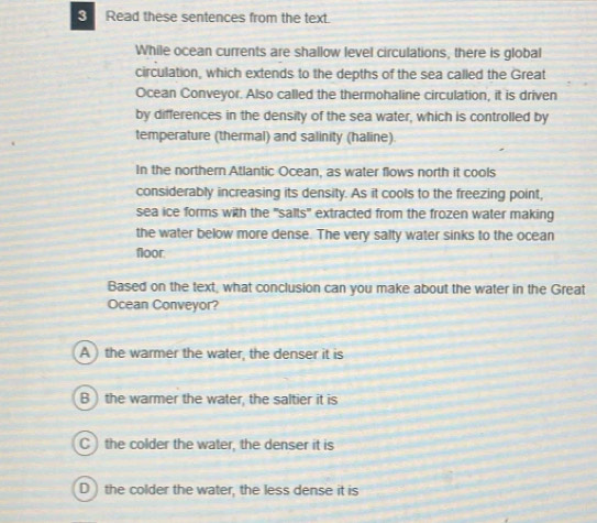 Read these sentences from the text.
While ocean currents are shallow level circulations, there is global
circulation, which extends to the depths of the sea called the Great
Ocean Conveyor. Also called the thermohaline circulation, it is driven
by differences in the density of the sea water, which is controlled by
temperature (thermal) and salinity (haline).
In the northern Atlantic Ocean, as water flows north it cools
considerably increasing its density. As it cools to the freezing point,
sea ice forms with the 'salts" extracted from the frozen water making
the water below more dense. The very salty water sinks to the ocean
floor
Based on the text, what conclusion can you make about the water in the Great
Ocean Conveyor?
A ) the warmer the water, the denser it is
B ) the warmer the water, the saltier it is
C ) the colder the water, the denser it is
D ) the colder the water, the less dense it is