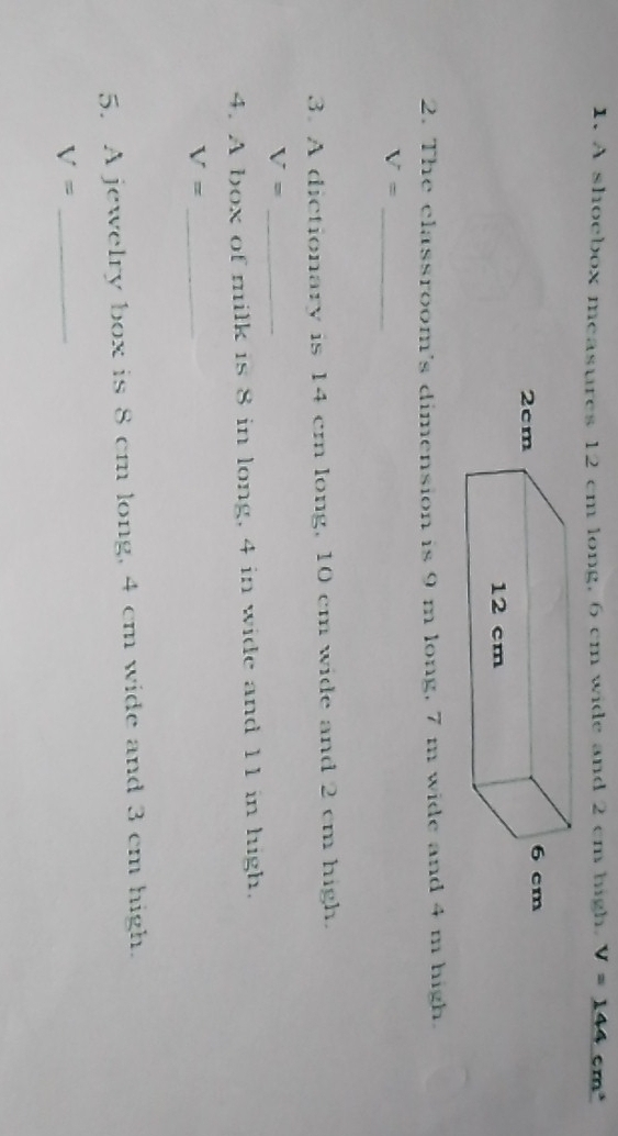 A shoebox measures 12 cm long, 6 cm wide and 2 cm high. V=144 cm³
2. The classroom's dimension is 9 m long, 7 m wide and 4 m high. 
_ V=
3. A dictionary is 14 cm long, 10 cm wide and 2 cm high. 
_ V=
4. A box of milk is 8 in long, 4 in wide and 11 in high. 
_ V=
5. A jewelry box is 8 cm long, 4 cm wide and 3 cm high. 
_ V=