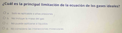 ¿Cuál es la principal limitación de la ecuación de los gases ideales?
a Solo es aplicable a altas presiones
b. No incluye la masa del gas
c. No puede aplicarse a líquidos
d. No considera las interacciones moleculares