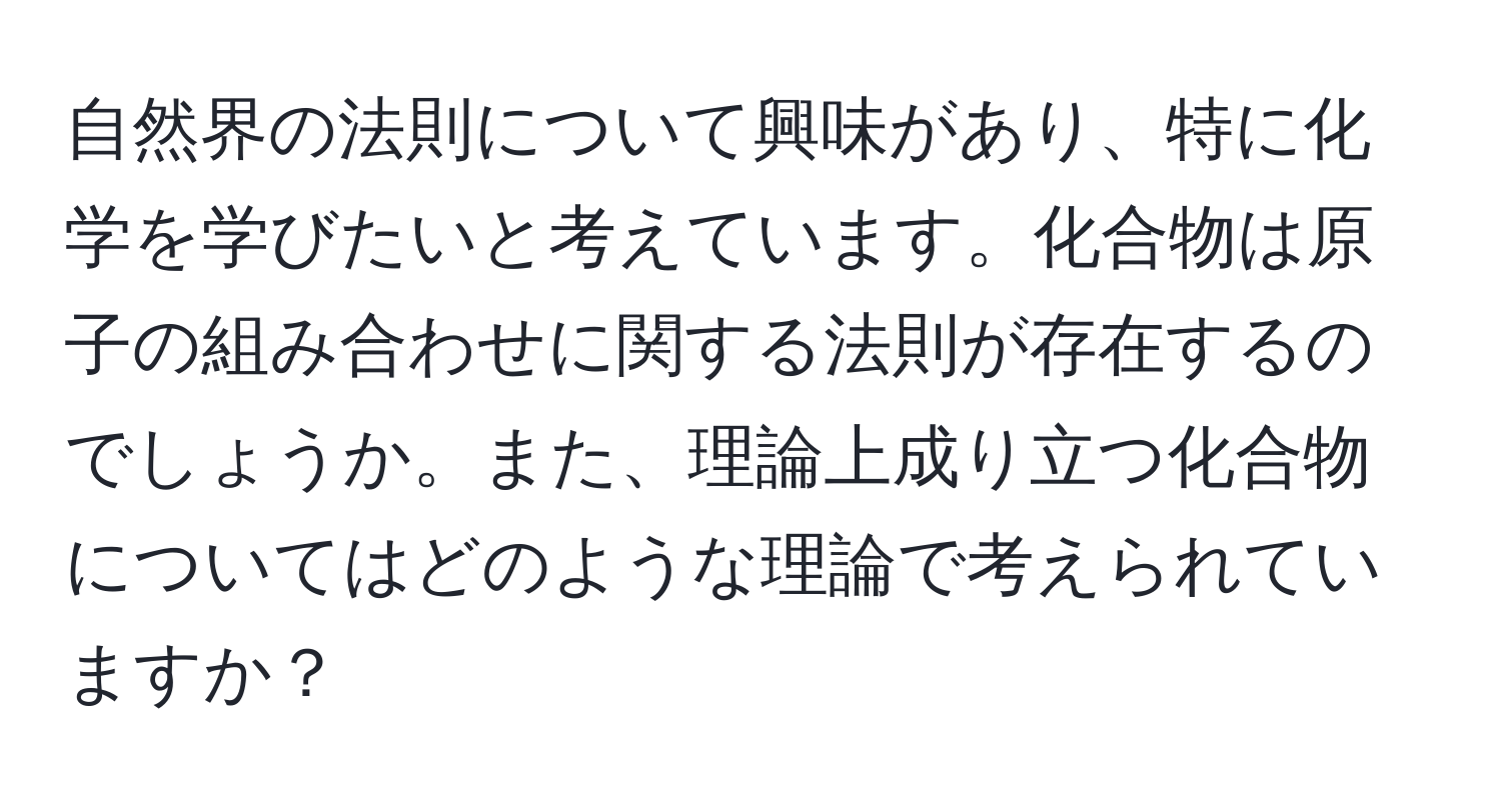 自然界の法則について興味があり、特に化学を学びたいと考えています。化合物は原子の組み合わせに関する法則が存在するのでしょうか。また、理論上成り立つ化合物についてはどのような理論で考えられていますか？