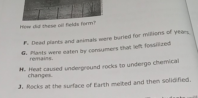 1
3
How did these oil fields form?
F. Dead plants and animals were buried for millions of years.
G. Plants were eaten by consumers that left fossilized
remains.
H. Heat caused underground rocks to undergo chemical
changes.
J. Rocks at the surface of Earth melted and then solidified.