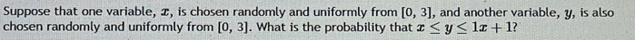 Suppose that one variable, x, is chosen randomly and uniformly from [0,3] , and another variable, y, is also 
chosen randomly and uniformly from [0,3]. What is the probability that x≤ y≤ 1x+1
