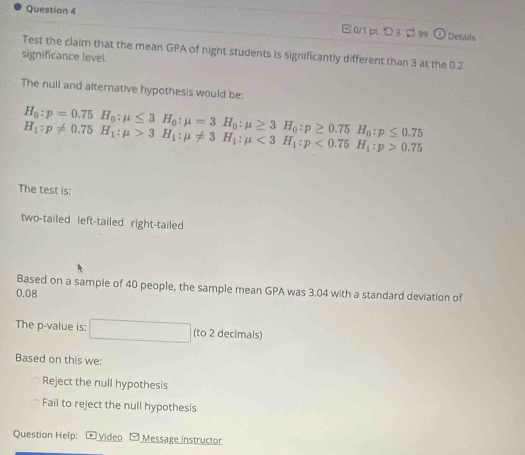 □ 0/1 pt つ3 $ 99 0 Details
Test the claim that the mean GPA of night students is significantly different than 3 at the 0.2
significance level.
The null and alternative hypothesis would be:
H_0:p=0.75H_0:mu ≤ 3H_0:mu =3H_0:mu ≥ 3H_0:p≥ 0.75H_0:p≤ 0.75
H_1:p!= 0.75H_1:mu >3H_1:mu != 3H_1:mu <3H_1:p<0.75H_1:p>0.75
The test is:
two-tailed left-tailed right-tailed
Based on a sample of 40 people, the sample mean GPA was 3.04 with a standard deviation of
0.08
The p -value is: x_6 □ (to 2 decimals)
Based on this we:
Reject the null hypothesis
Fail to reject the null hypothesis
Question Help: Vídeo Message instructor