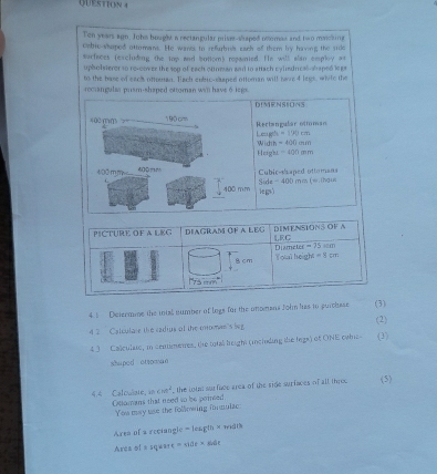 Ten years agn. Johs hought a rectangular priser-shaped noomas and two mching
cybic-shoped ottomans. He wanes to refarbres each of them by having the side
surfaces (excluding the iop and botiom) repanied. He will slan employ at
upholsterer to re-cover the sop of each otnman and to attach cyledrical-shaped lega
to the hass of sach ottreen. Tsch crbir rhened otteman will bere4 ltes, white the
romangular prism-shaped ottoman will have 6 legs.
DIMENSIONS
(02 (m 190 cm Rectangular otman
=179cm
Leagth Wich =400cm
Heig'h. -400mm
Cubic-shaped ottomans
400 m m 400 mm Side = 400 mm (w.thous
400 mm iegs)
4.  Determme the intal number of logs for the onomans fohn has to purchsse (3)
4 2 Catculare the cadius of the mos's lg (2)
4 3 Callculate, in centimenes, the total height (meiuding the legs) of ONE owhic- (3)
shaped otto man
10 ∠ m^2 , the lous surface area of the side surfaces of all thre (5)
4.4 Calowate, Ollomans that need so be poinsed
You may use the following formulac
Area of a reciangle = leagth × widts
Area of n square =atile