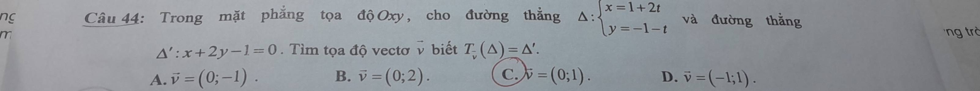 ng Câu 44: Trong mặt phẳng tọa độ Oxy, cho đường thắng Delta :beginarrayl x=1+2t y=-1-tendarray. và đường thằng
ng trở
△ ':x+2y-1=0. Tìm tọa độ vectơ v biết T_v(△ )=△ '.
A. vector v=(0;-1). B. vector v=(0;2). C. vector v=(0;1). D. vector v=(-1;1).