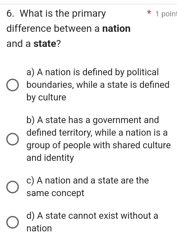 What is the primary * 1 point
difference between a nation
and a state?
a) A nation is defined by political
boundaries, while a state is defined
by culture
b) A state has a government and
defined territory, while a nation is a
group of people with shared culture
and identity
c) A nation and a state are the
same concept
d) A state cannot exist without a
nation