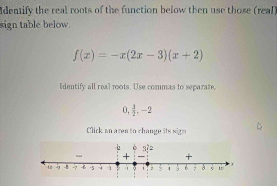 Identify the real roots of the function below then use those (real) 
sign table below.
f(x)=-x(2x-3)(x+2)
Identify all real roots. Use commas to separate.
0,  3/2 , -2
Click an area to change its sign.