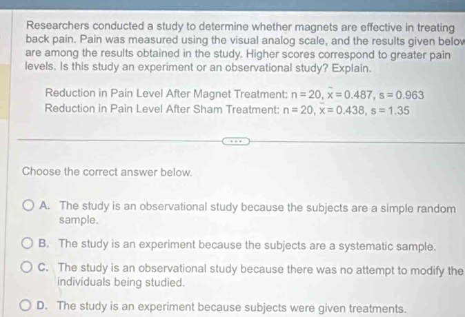 Researchers conducted a study to determine whether magnets are effective in treating
back pain. Pain was measured using the visual analog scale, and the results given belov
are among the results obtained in the study. Higher scores correspond to greater pain
levels. Is this study an experiment or an observational study? Explain.
Reduction in Pain Level After Magnet Treatment: n=20, x=0.487, s=0.963
Reduction in Pain Level After Sham Treatment: n=20, overline x=0.438, s=1.35
Choose the correct answer below.
A. The study is an observational study because the subjects are a simple random
sample.
B. The study is an experiment because the subjects are a systematic sample.
C. The study is an observational study because there was no attempt to modify the
individuals being studied.
D. The study is an experiment because subjects were given treatments.