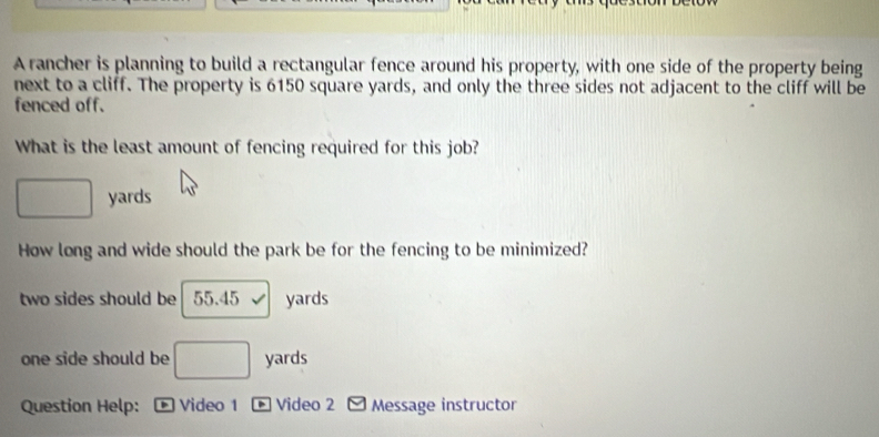 A rancher is planning to build a rectangular fence around his property, with one side of the property being
next to a cliff. The property is 6150 square yards, and only the three sides not adjacent to the cliff will be
fenced off.
What is the least amount of fencing required for this job?
□ yards
How long and wide should the park be for the fencing to be minimized?
two sides should be 55.45 v yards
one side should be □ yards
Question Help: * Video 1 * Video 2 Message instructor