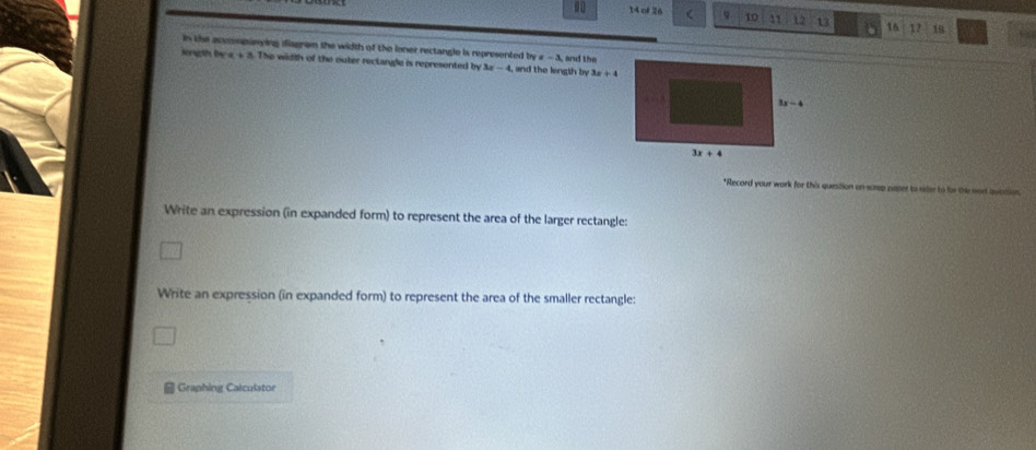 80 14 of 26 ( 9 10 11 12 13 16 12 18
in the accomopanying ifiagram the width of the ioner rectangle is represented by x-3 and the
Herugth De a+3. The width of the outer reclangle is represented by 3x-4 i, and the length by 3x+4
*Record your work for this question on screp paser to refer to for the nort aucatio
Write an expression (in expanded form) to represent the area of the larger rectangle:
Write an expression (in expanded form) to represent the area of the smaller rectangle:
Graphing Caiculstor