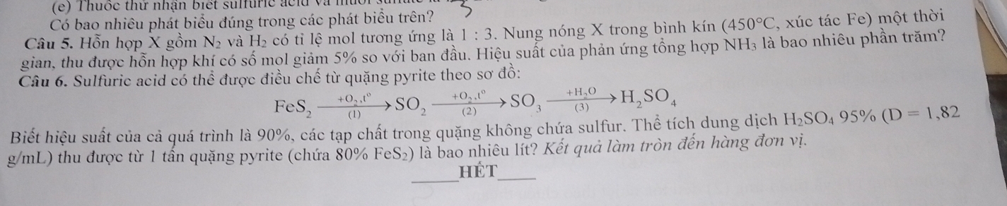 Thuốc thử nhận biết sulfuric aclu và 
Có bao nhiêu phát biểu đúng trong các phát biểu trên? 
Câu 5. Hỗn hợp X gồm N_2 và H_2 có tỉ lệ mol tương ứng là 1:3. Nung nóng X trong bình kín (450°C , xúc tác Fe) một thời 
gian, thu được hỗn hợp khí có số mol giảm 5% so với ban đầu. Hiệu suất của phản ứng tồng hợp NH₃ là bao nhiêu phần trăm? 
Câu 6. Sulfuric acid có thể được điều chế từ quặng pyrite theo sơ đồ: 
FeS_2xrightarrow +O_2SO_circ SO_2xrightarrow +O_2.t°SO_3xrightarrow +H_2OH_2SO_4 
Biết hiệu suất của cả quá trình là 90%, các tạp chất trong quặng không chứa sulfur. Thể tích dung dịch H_2SO_495% (D=1,82
g/mL) thu được từ 1 tần quặng pyrite (chứa 80% FeS_2) là bao nhiêu lít? Kết quả làm tròn đến hàng đơn vị. 
_ 
hét_