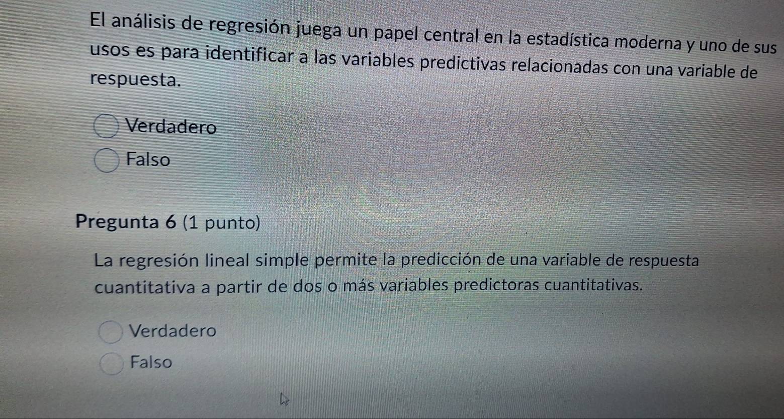 El análisis de regresión juega un papel central en la estadística moderna y uno de sus
usos es para identificar a las variables predictivas relacionadas con una variable de
respuesta.
Verdadero
Falso
Pregunta 6 (1 punto)
La regresión lineal simple permite la predicción de una variable de respuesta
cuantitativa a partir de dos o más variables predictoras cuantitativas.
Verdadero
Falso