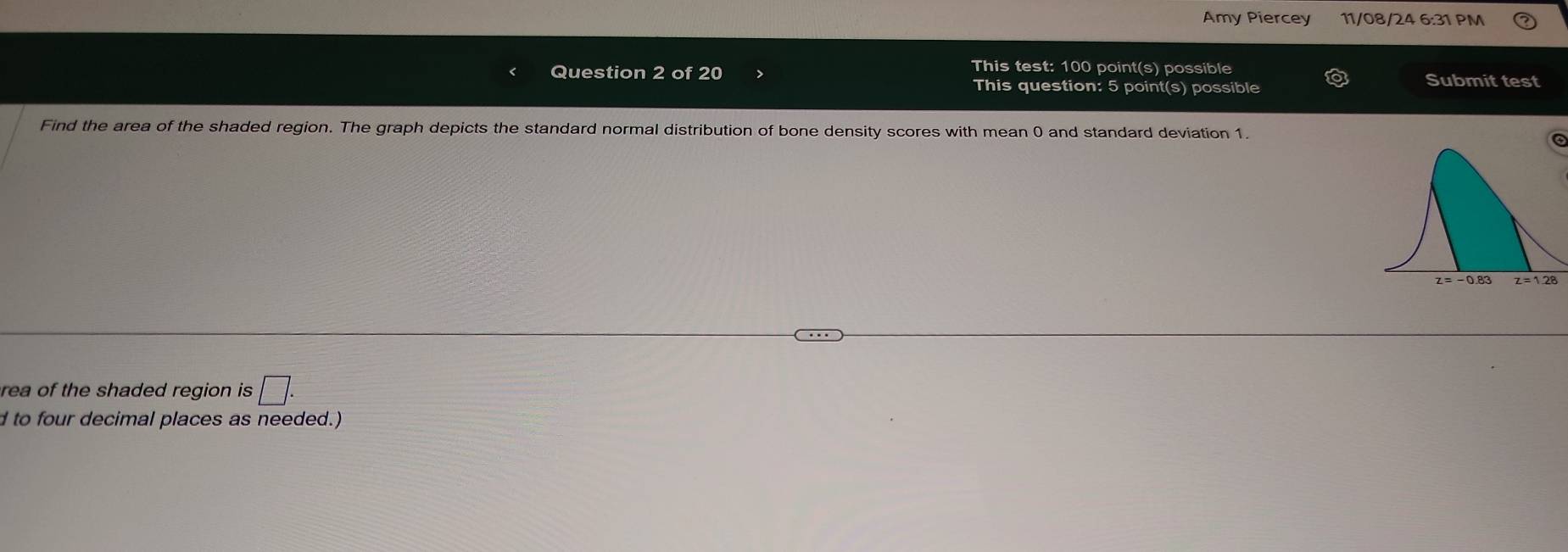 Amy Piercey 11/08/24 6:31 PM 
This test: 100 point(s) possible 
Question 2 of 20 Submit test 
This question: 5 point(s) possible 
Find the area of the shaded region. The graph depicts the standard normal distribution of bone density scores with mean 0 and standard deviation 1. 
rea of the shaded region is □. 
d to four decimal places as needed.)