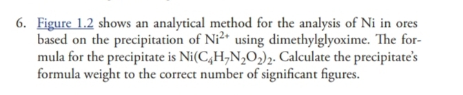 Figure 1.2 shows an analytical method for the analysis of Ni in ores 
based on the precipitation of Ni^(2+) using dimethylglyoxime. The for- 
mula for the precipitate is Ni(C_4H_7N_2O_2)_2. Calculate the precipitate’s 
formula weight to the correct number of significant figures.