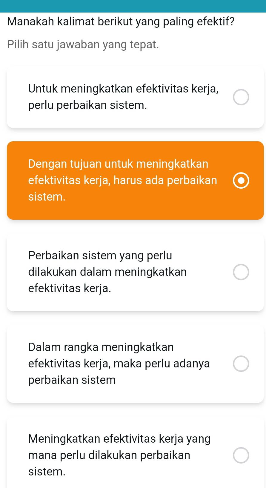 Manakah kalimat berikut yang paling efektif?
Pilih satu jawaban yang tepat.
Untuk meningkatkan efektivitas kerja,
perlu perbaikan sistem.
Dengan tujuan untuk meningkatkan
efektivitas kerja, harus ada perbaikan
sistem.
Perbaikan sistem yang perlu
dilakukan dalam meningkatkan
efektivitas kerja.
Dalam rangka meningkatkan
efektivitas kerja, maka perlu adanya
perbaikan sistem
Meningkatkan efektivitas kerja yang
mana perlu dilakukan perbaikan
sistem.