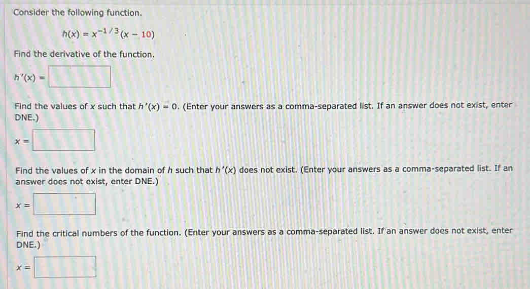 Consider the following function.
h(x)=x^(-1/3)(x-10)
Find the derivative of the function.
h'(x)= □
Find the values of x such that h'(x)=0. (Enter your answers as a comma-separated list. If an answer does not exist, enter 
DNE.)
x=□
Find the values of x in the domain of h such that h'(x) does not exist. (Enter your answers as a comma-separated list. If an 
answer does not exist, enter DNE.)
x=| :□
Find the critical numbers of the function. (Enter your answers as a comma-separated list. If an answer does not exist, enter 
DNE.)
x=□