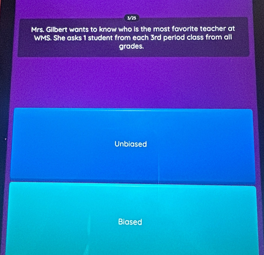 3/25
Mrs. Gilbert wants to know who is the most favorite teacher at
WMS. She asks 1 student from each 3rd period class from all
grades.
Unbiased
Biased