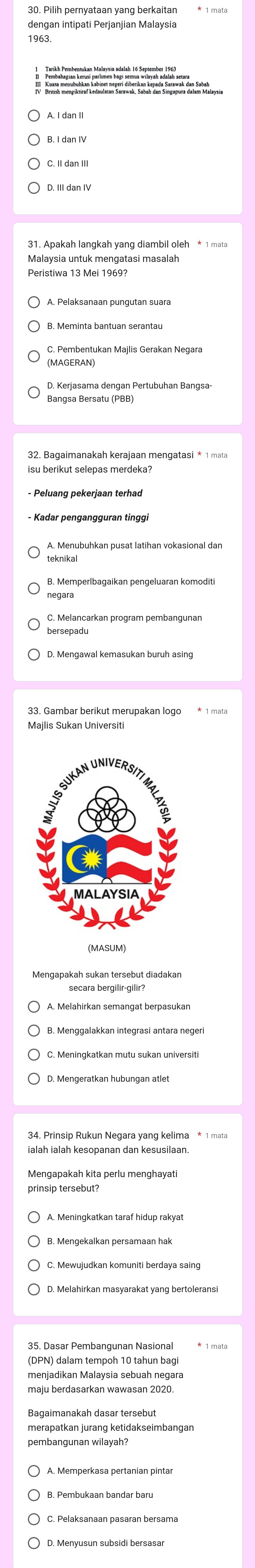 dengan intipati Perjanjian Malaysia 
1963 
Malaysia untuk mengatasi masalah 
C. Pembentukan Majlis Gerakan Negara 
Bangsa Bersatu (PBB) 
32. Bagaimanakah kerajaan mengatasi * 1 mata 
teknikal 
C. Melancarkan program pembangunan 
bersepadu 
Majlis Sukan Universiti 
ialah ialah kesopanan dan kesusilaan. 
Mengapakah kita perlu menghayati 
prinsip tersebut? 
35. Dasar Pembangunan Nasional 
(DPN) dalam tempoh 10 tahun bagi 
merapatkan jurang ketidakseimbangan 
pembangunan wilayah?