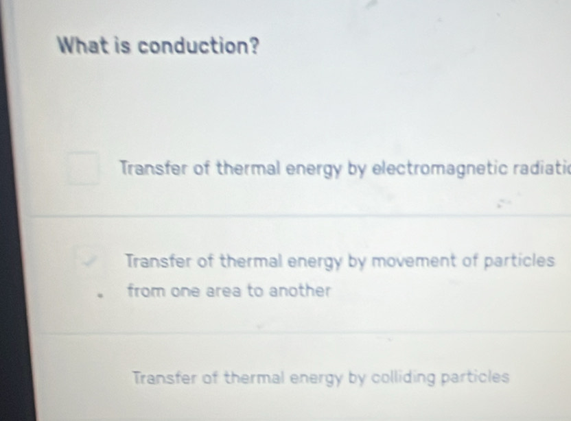 What is conduction?
Transfer of thermal energy by electromagnetic radiatic
Transfer of thermal energy by movement of particles
from one area to another
Transfer of thermal energy by colliding particles