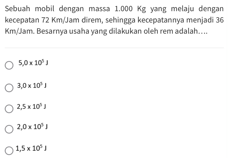 Sebuah mobil dengan massa 1.000 Kg yang melaju dengan
kecepatan 72 Km/Jam direm, sehingga kecepatannya menjadi 36
Km/Jam. Besarnya usaha yang dilakukan oleh rem adalah…..
5,0* 10^5J
3,0* 10^5J
2,5* 10^5J
2,0* 10^5J
1,5* 10^5J